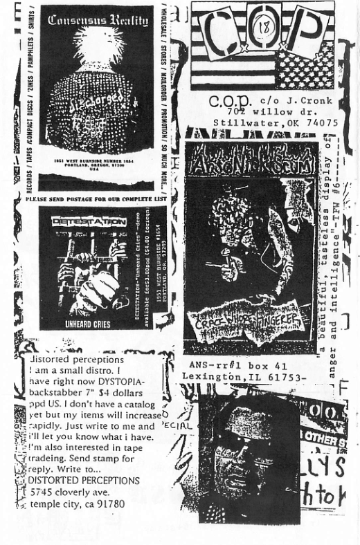 . c/o J.Cronk COR- i i  23  0005 / TAPES EOMPACT DICS 1 2MES / PANPHLES |  |  T e p—  B  55 display ofy  TFW #6-==nmmm  =  AN URHERRD CRIES  —d  a beaucifol, 4 anger and intelligence  8T  N R, distorted perceptions  ! am a small distro. |  have right now DYSTOPIA-  backstabber 7* $4 dollars  2pd US. | don’ have a caralog 5  yer but my items will increased idly. Just write to me and ECIAL  et you know what | have.  ANS-rril box 41 Lexington,IL 61753-  . Send stamp for eply. Write to...  L_?DVSTORTED PERCEPTIONS 5745 cloverly ave. % temple city, ca 91780 